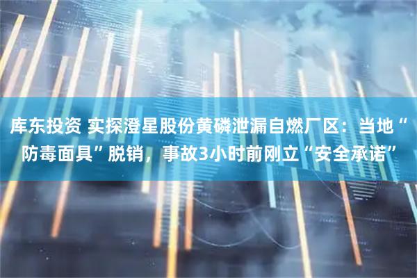 库东投资 实探澄星股份黄磷泄漏自燃厂区：当地“防毒面具”脱销，事故3小时前刚立“安全承诺”