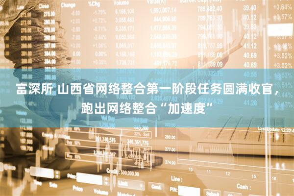 富深所 山西省网络整合第一阶段任务圆满收官，跑出网络整合“加速度”