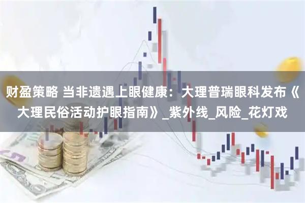财盈策略 当非遗遇上眼健康：大理普瑞眼科发布《大理民俗活动护眼指南》_紫外线_风险_花灯戏
