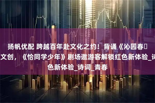 扬帆优配 跨越百年赴文化之约！背诵《沁园春・长沙》获文创，《恰同学少年》剧场邀游客解锁红色新体验_诗词_青春