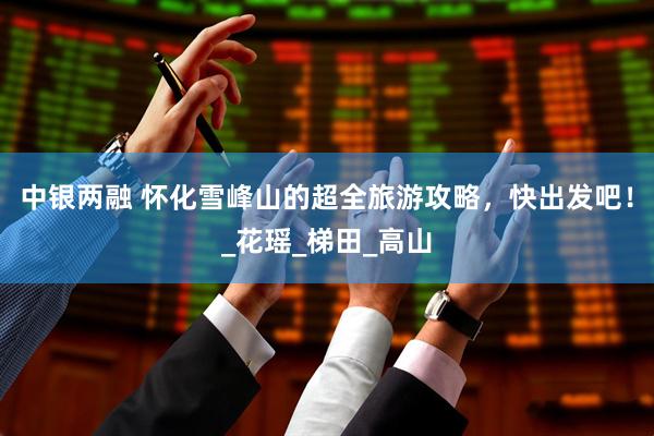 中银两融 怀化雪峰山的超全旅游攻略，快出发吧！_花瑶_梯田_高山