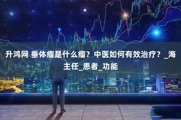 升鸿网 垂体瘤是什么瘤？中医如何有效治疗？_海主任_患者_功能