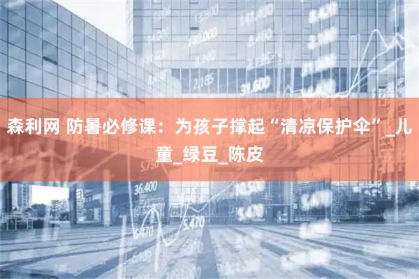森利网 防暑必修课：为孩子撑起“清凉保护伞”_儿童_绿豆_陈皮
