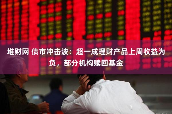 堆财网 债市冲击波：超一成理财产品上周收益为负，部分机构赎回基金