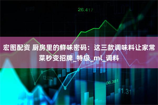 宏图配资 厨房里的鲜味密码：这三款调味料让家常菜秒变招牌_特级_ml_调料