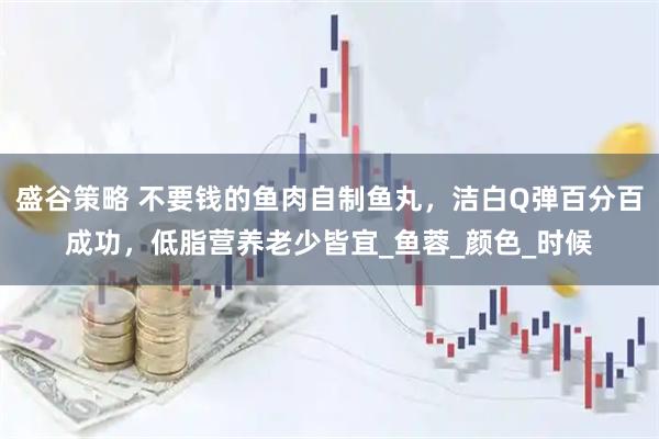 盛谷策略 不要钱的鱼肉自制鱼丸，洁白Q弹百分百成功，低脂营养老少皆宜_鱼蓉_颜色_时候
