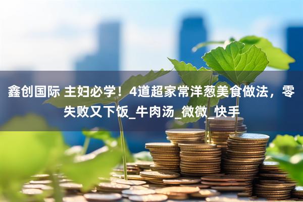 鑫创国际 主妇必学！4道超家常洋葱美食做法，零失败又下饭_牛肉汤_微微_快手