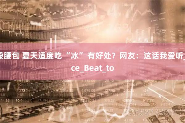 股腰包 夏天适度吃 “冰” 有好处？网友：这话我爱听_ice_Beat_to