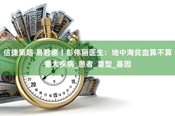 信捷策路 易君德丨彭伟丽医生：地中海贫血算不算重大疾病_患者_重型_基因