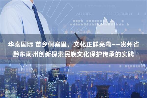 华泰国际 苗乡侗寨里，文化正鲜亮嘞——贵州省黔东南州创新探索民族文化保护传承的实践
