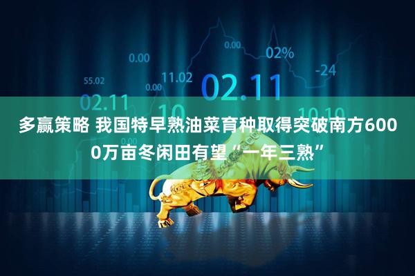多赢策略 我国特早熟油菜育种取得突破南方6000万亩冬闲田有望“一年三熟”