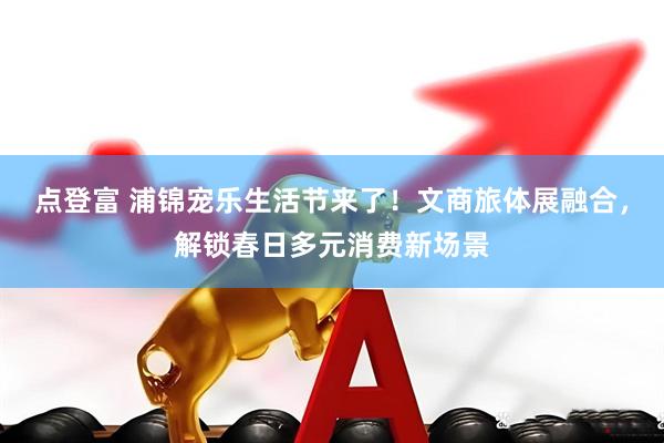 点登富 浦锦宠乐生活节来了！文商旅体展融合，解锁春日多元消费新场景