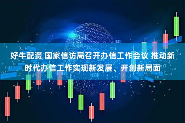 好牛配资 国家信访局召开办信工作会议 推动新时代办信工作实现新发展、开创新局面