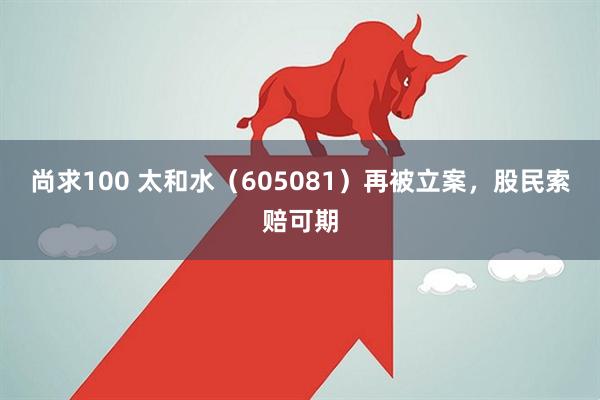 尚求100 太和水（605081）再被立案，股民索赔可期