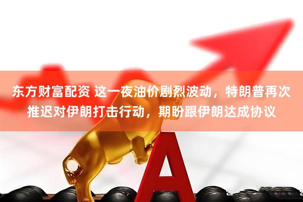 东方财富配资 这一夜油价剧烈波动，特朗普再次推迟对伊朗打击行动，期盼跟伊朗达成协议
