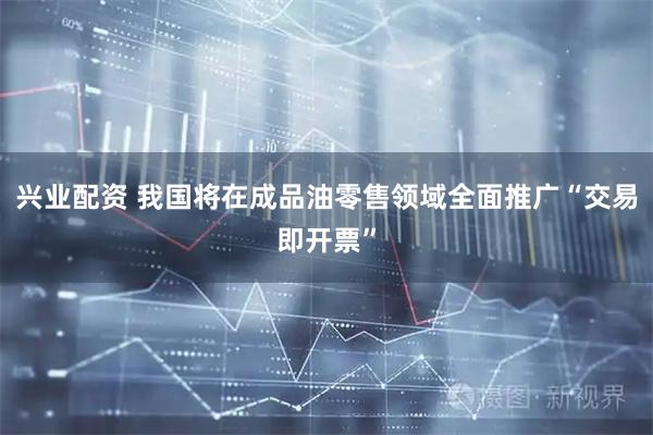 兴业配资 我国将在成品油零售领域全面推广“交易即开票”