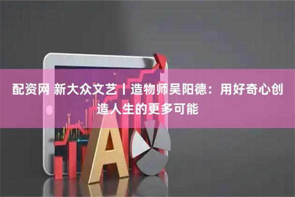配资网 新大众文艺丨造物师吴阳德：用好奇心创造人生的更多可能