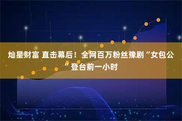 灿星财富 直击幕后！全网百万粉丝豫剧“女包公”登台前一小时