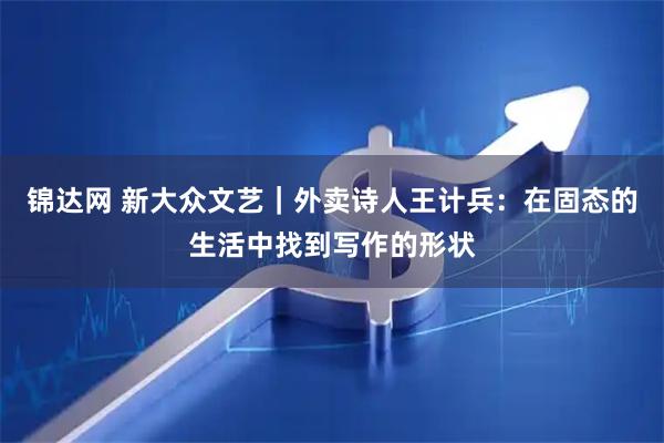 锦达网 新大众文艺｜外卖诗人王计兵：在固态的生活中找到写作的形状
