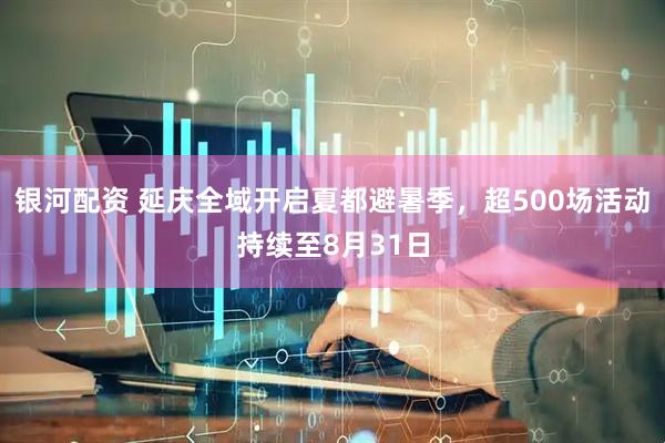 银河配资 延庆全域开启夏都避暑季，超500场活动持续至8月31日