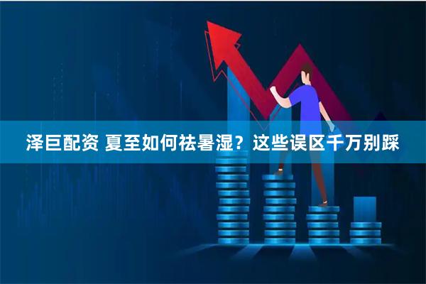 泽巨配资 夏至如何祛暑湿？这些误区千万别踩