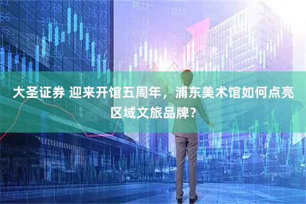 大圣证券 迎来开馆五周年，浦东美术馆如何点亮区域文旅品牌？
