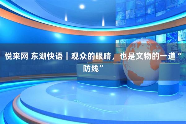 悦来网 东湖快语｜观众的眼睛，也是文物的一道“防线”